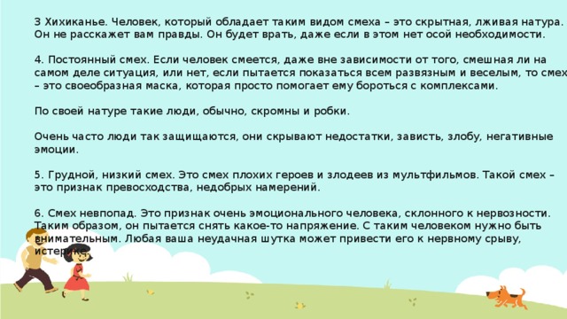 3 Хихиканье. Человек, который обладает таким видом смеха – это скрытная, лживая натура. Он не расскажет вам правды. Он будет врать, даже если в этом нет осой необходимости. 4. Постоянный смех. Если человек смеется, даже вне зависимости от того, смешная ли на самом деле ситуация, или нет, если пытается показаться всем развязным и веселым, то смех – это своеобразная маска, которая просто помогает ему бороться с комплексами. По своей натуре такие люди, обычно, скромны и робки. Очень часто люди так защищаются, они скрывают недостатки, зависть, злобу, негативные эмоции. 5. Грудной, низкий смех. Это смех плохих героев и злодеев из мультфильмов. Такой смех – это признак превосходства, недобрых намерений. 6. Смех невпопад. Это признак очень эмоционального человека, склонного к нервозности. Таким образом, он пытается снять какое-то напряжение. С таким человеком нужно быть внимательным. Любая ваша неудачная шутка может привести его к нервному срыву, истерике. 