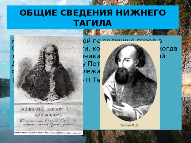 ОБЩИЕ СВЕДЕНИЯ НИЖНЕГО ТАГИЛА Нижний Тагил – второй по величине город в Свердловской области, который появился, когда тульские промышленники Никита и Акинфий Демидовы по приказу Петра Первого стали осваивать рудные залежи Уральских гор. 1722 год – основание Н.Тагила  .    