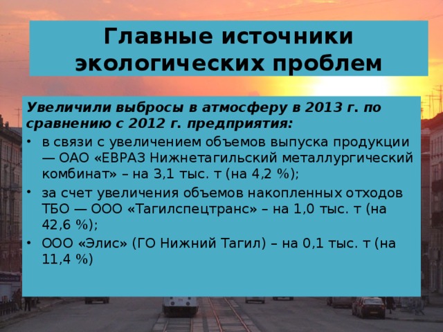 Главные источники экологических проблем Увеличили выбросы в атмосферу в 2013 г. по сравнению с 2012 г. предприятия: в связи с увеличением объемов выпуска продукции — ОАО «ЕВРАЗ Нижнетагильский металлургический комбинат» – на 3,1 тыс. т (на 4,2 %); за счет увеличения объемов накопленных отходов ТБО — ООО «Тагилспецтранс» – на 1,0 тыс. т (на 42,6 %); ООО «Элис» (ГО Нижний Тагил) – на 0,1 тыс. т (на 11,4 %)   