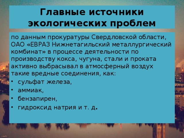 Главные источники экологических проблем по данным прокуратуры Свердловской области, ОАО «ЕВРАЗ Нижнетагильский металлургический комбинат» в процессе деятельности по производству кокса, чугуна, стали и проката активно выбрасывал в атмосферный воздух такие вредные соединения, как: сульфат железа, аммиак, бензапирен, гидроксид натрия и т. д .    