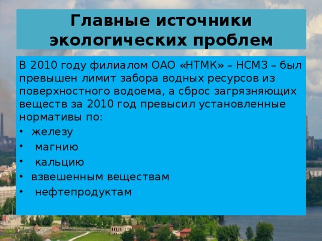 Главные источники экологических проблем В 2010 году филиалом ОАО «НТМК» – НСМЗ – был превышен лимит забора водных ресурсов из поверхностного водоема, а сброс загрязняющих веществ за 2010 год превысил установленные нормативы по: железу  магнию  кальцию взвешенным веществам  нефтепродуктам   