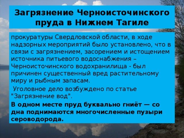 Загрязнение Черноисточинского пруда в Нижнем Тагиле прокуратуры Свердловской области, в ходе надзорных мероприятий было установлено, что в связи с загрязнением, засорением и истощением источника питьевого водоснабжения – Черноисточинского водохранилища - был причинен существенный вред растительному миру и рыбным запасам.  Уголовное дело возбуждено по статье 