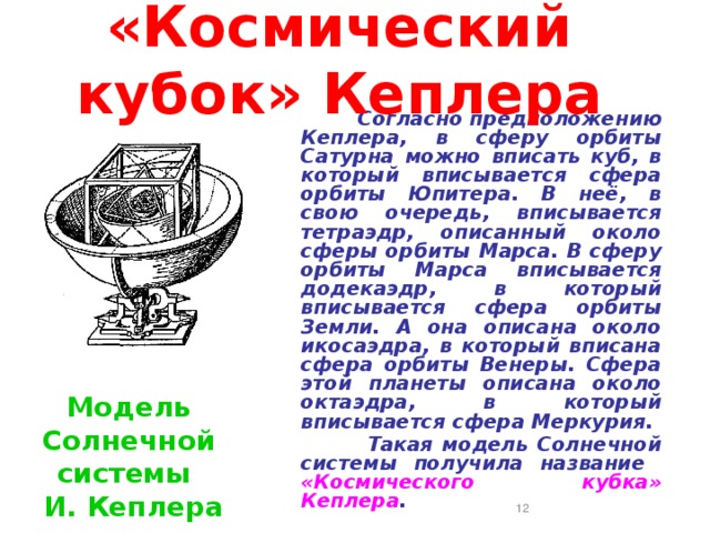 «Космический кубок» Кеплера  Согласно предположению  Кеплера, в сферу орбиты Сатурна можно вписать куб, в который вписывается сфера орбиты Юпитера. В неё, в свою очередь, вписывается тетраэдр, описанный около сферы орбиты Марса. В сферу орбиты Марса вписывается додекаэдр, в который вписывается сфера орбиты Земли. А она описана около икосаэдра, в который вписана сфера орбиты Венеры. Сфера этой планеты описана около октаэдра, в который вписывается сфера Меркурия.  Такая модель Солнечной системы получила название «Космического кубка» Кеплера . Модель Солнечной системы И. Кеплера