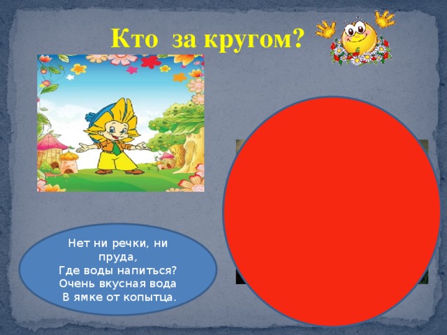 Кто за кругом? Нет ни речки, ни пруда, Где воды напиться? Очень вкусная вода  В ямке от копытца. 