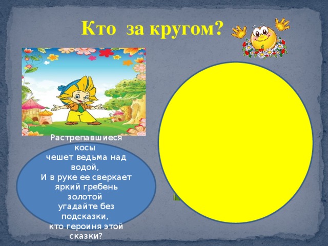 Кто за кругом? Растрепавшиеся косы чешет ведьма над водой, И в руке ее сверкает яркий гребень золотой угадайте без подсказки, кто героиня этой сказки? 
