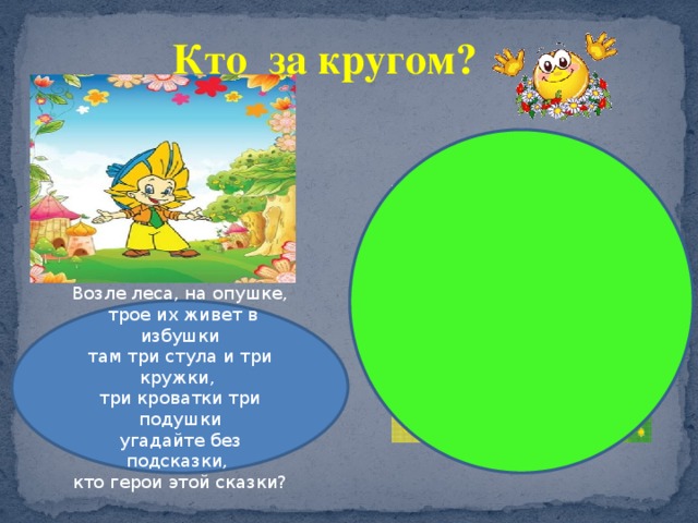 Кто за кругом? Возле леса, на опушке,  трое их живет в избушки там три стула и три кружки, три кроватки три подушки угадайте без подсказки, кто герои этой сказки? 