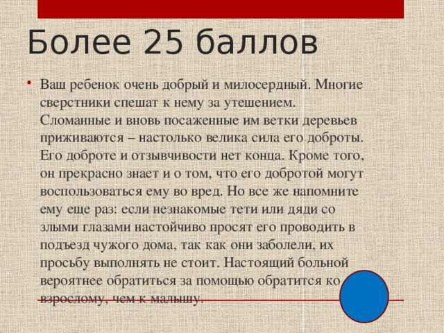 Более 25 баллов Ваш ребенок очень добрый и милосердный. Многие сверстники спешат к нему за утешением. Сломанные и вновь посаженные им ветки деревьев приживаются – настолько велика сила его доброты. Его доброте и отзывчивости нет конца. Кроме того, он прекрасно знает и о том, что его добротой могут воспользоваться ему во вред. Но все же напомните ему еще раз: если незнакомые тети или дяди со злыми глазами настойчиво просят его проводить в подъезд чужого дома, так как они заболели, их просьбу выполнять не стоит. Настоящий больной вероятнее обратиться за помощью обратится ко взрослому, чем к малышу. 