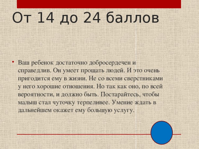 От 14 до 24 баллов Ваш ребенок достаточно добросердечен и справедлив. Он умеет прощать людей. И это очень пригодится ему в жизни. Не со всеми сверстниками у него хорошие отношения. Но так как оно, по всей вероятности, и должно быть. Постарайтесь, чтобы малыш стал чуточку терпеливее. Умение ждать в дальнейшем окажет ему большую услугу. 