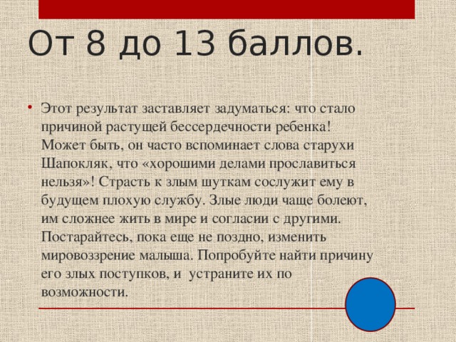 От 8 до 13 баллов. Этот результат заставляет задуматься: что стало причиной растущей бессердечности ребенка! Может быть, он часто вспоминает слова старухи Шапокляк, что «хорошими делами прославиться нельзя»! Страсть к злым шуткам сослужит ему в будущем плохую службу. Злые люди чаще болеют, им сложнее жить в мире и согласии с другими. Постарайтесь, пока еще не поздно, изменить мировоззрение малыша. Попробуйте найти причину его злых поступков, и устраните их по возможности. 