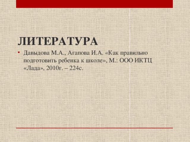 ЛИТЕРАТУРА Давыдова М.А., Агапова И.А. «Как правильно подготовить ребенка к школе», М.: ООО ИКТЦ «Лада», 2010г. – 224с. 