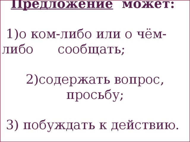  Предложение может:   1)о ком-либо или о чём-либо сообщать; 2)содержать вопрос, просьбу;  3) побуждать к действию. 