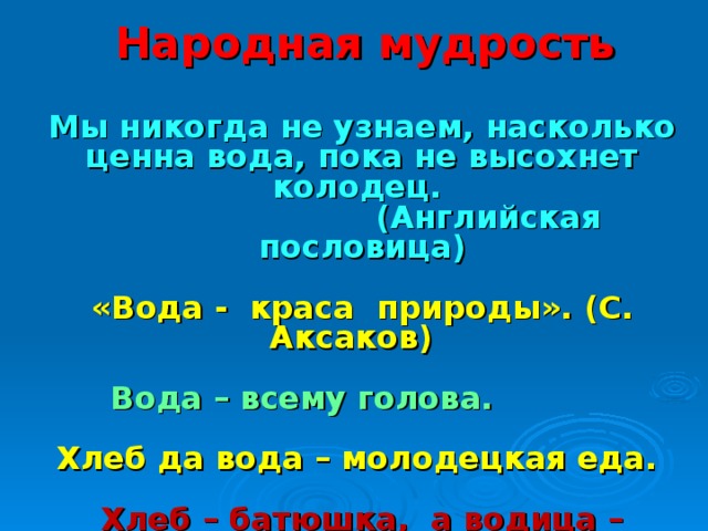 Народная мудрость  Мы никогда не узнаем, насколько ценна вода, пока не высохнет колодец.  (Английская пословица)  «Вода - краса природы». (С. Аксаков)  Вода – всему голова.  Хлеб да вода – молодецкая еда.  Хлеб – батюшка, а водица – матушка .  Где вода, там и жизнь.  