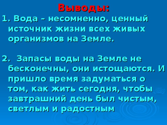 Выводы: 1. Вода – несомненно, ценный источник жизни всех живых организмов на Земле.  2. Запасы воды на Земле не бесконечны, они истощаются. И пришло время задуматься о том, как жить сегодня, чтобы завтрашний день был чистым, светлым и радостным 