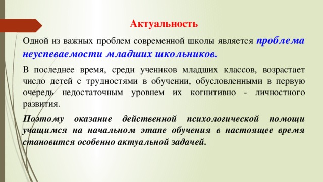 Актуальность Одной из важных проблем современной школы является проблема неуспеваемости младших школьников. В последнее время, среди учеников младших классов, возрастает число детей с трудностями в обучении, обусловленными в первую очередь недостаточным уровнем их когнитивно - личностного развития. Поэтому оказание действенной психологической помощи учащимся на начальном этапе обучения в настоящее время становится особенно актуальной задачей. 