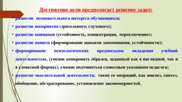 Достижение цели предполагает решение задач: развитие познавательного интереса обучающихся; развитие восприятия  (зрительного, слухового); развитие внимания  (устойчивость, концентрация, переключение); развитие памяти  (формирование навыков запоминания, устойчивости); формирование психологических предпосылок овладения учебной деятельностью, (умение копировать образец, заданный как в наглядной, так и в словесной формах), умение подчиняться словесным указаниям педагога; развитие мыслительной деятельности,   таких ее операций, как анализ, синтез, обобщение, абстрагирование, установление закономерностей. 