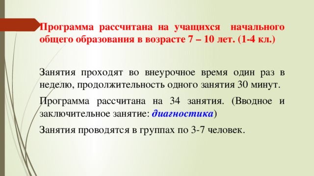 Программа рассчитана на учащихся начального общего образования в возрасте 7 – 10 лет. (1-4 кл.) Занятия проходят во внеурочное время один раз в неделю, продолжительность одного занятия 30 минут. Программа рассчитана на 34 занятия. (Вводное и заключительное занятие: диагностика ) Занятия проводятся в группах по 3-7 человек. 