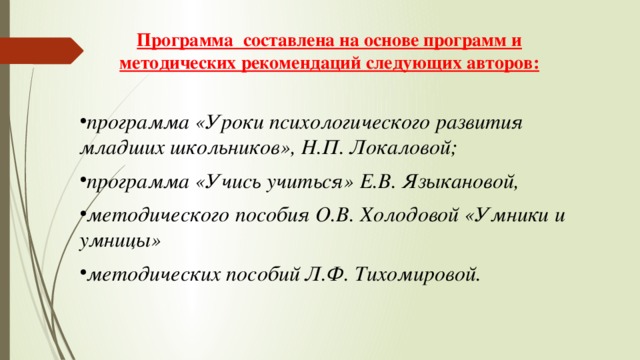 Программа составлена на основе программ и методических рекомендаций следующих авторов:  программа «Уроки психологического развития младших школьников», Н.П. Локаловой; программа «Учись учиться» Е.В. Языкановой, методического пособия О.В. Холодовой «Умники и умницы» методических пособий Л.Ф. Тихомировой. 