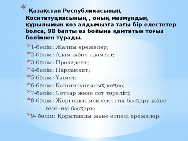  Қазақстан Республикасының Коснтитуциясының , оның мазмұндық құрылымын көз алдымызға тағы бір елестетер болса, 98 бапты өз бойына қамтитын тоғыз бөлімнен тұрады.   1-бөлім: Жалпы ережелер; 2-бөлім: Адам және адамзат; 3-бөлім: Президент; 4-бөлім: Парламент; 5-бөлім: Үкімет; 6-бөлім: Конституциялық кеңес; 7-бөлім: Соттар және сот төрелігі; 8-бөлім: Жергілікті мемлекеттік басқару және  өзін- өзі басқару; 9- бөлім: Қорытынды және өтпелі ережелер. 