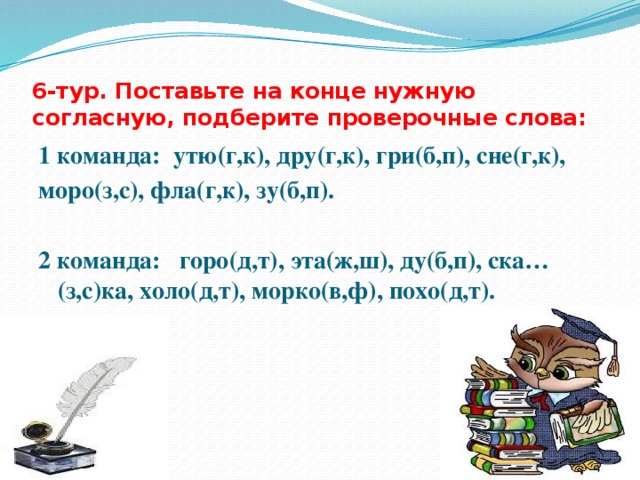 6-тур. Поставьте на конце нужную согласную, подберите проверочные слова: 1 команда: утю(г,к), дру(г,к), гри(б,п), сне(г,к), моро(з,с), фла(г,к), зу(б,п).  2 команда: горо(д,т), эта(ж,ш), ду(б,п), ска…(з,с)ка, холо(д,т), морко(в,ф), похо(д,т). 