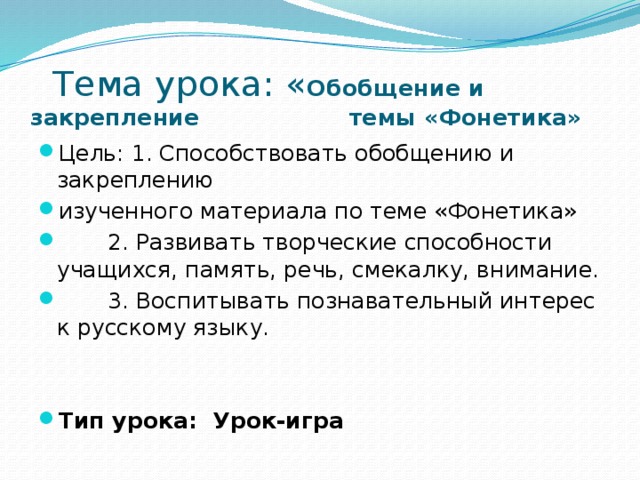  Тема урока: « Обобщение и закрепление темы «Фонетика» Цель: 1. Способствовать обобщению и закреплению изученного материала по теме «Фонетика»  2. Развивать творческие способности учащихся, память, речь, смекалку, внимание.  3. Воспитывать познавательный интерес к русскому языку. Тип урока: Урок-игра 