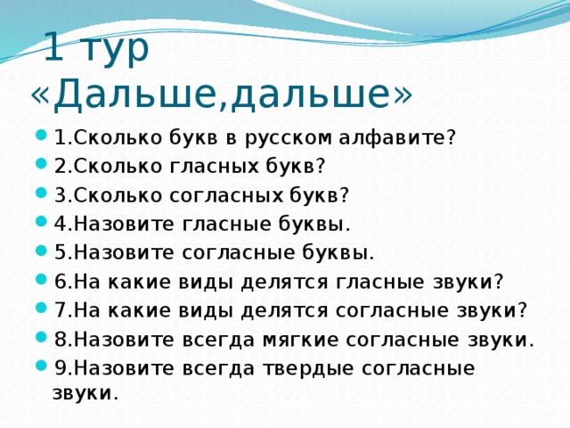  1 тур «Дальше,дальше» 1.Сколько букв в русском алфавите? 2.Сколько гласных букв? 3.Сколько согласных букв? 4.Назовите гласные буквы. 5.Назовите согласные буквы. 6.На какие виды делятся гласные звуки? 7.На какие виды делятся согласные звуки? 8.Назовите всегда мягкие согласные звуки. 9.Назовите всегда твердые согласные звуки. 