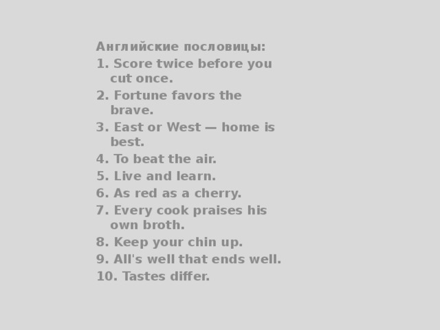 Английские пословицы: 1. Score twice before you cut once. 2. Fortune favors the brave. 3. East or West — home is best. 4. To beat the air. 5. Live and learn. 6. As red as a cherry. 7. Every cook praises his own broth. 8. Keep your chin up. 9. All's well that ends well. 10. Tastes differ. 