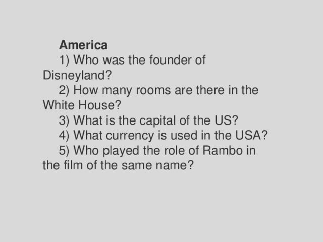 America 1) Who was the founder of Disneyland? 2) How many rooms are there in the White House? 3) What is the capital of the US? 4) What currency is used in the USA? 5) Who played the role of Rambo in the film of the same name? 