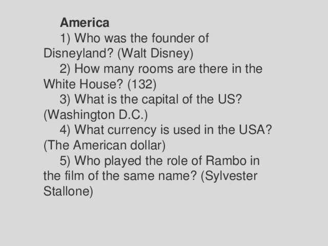 America 1) Who was the founder of Disneyland? (Walt Disney) 2) How many rooms are there in the White House? (132) 3) What is the capital of the US? (Washington D.C.) 4) What currency is used in the USA? (The American dollar) 5) Who played the role of Rambo in the film of the same name? (Sylvester Stallone) 