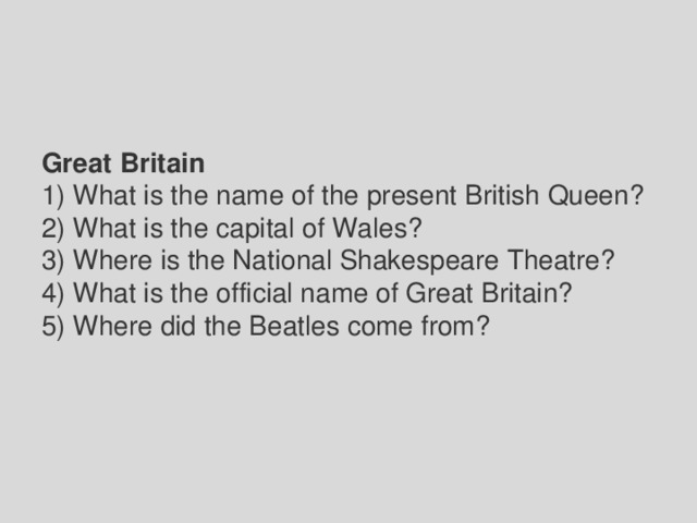 Great Britain 1) What is the name of the present British Queen? 2) What is the capital of Wales? 3) Where is the National Shakespeare Theatre? 4) What is the official name of Great Britain? 5) Where did the Beatles come from? 