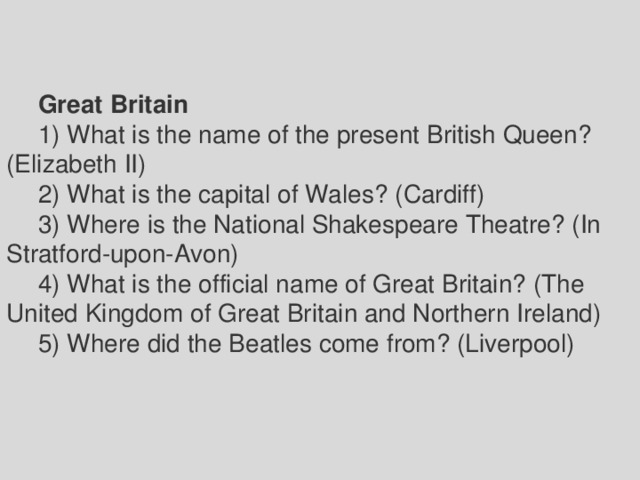 Great Britain 1) What is the name of the present British Queen? (Elizabeth II) 2) What is the capital of Wales? (Cardiff) 3) Where is the National Shakespeare Theatre? (In Stratford-upon-Avon) 4) What is the official name of Great Britain? (The United Kingdom of Great Britain and Northern Ireland) 5) Where did the Beatles come from? (Liverpool) 