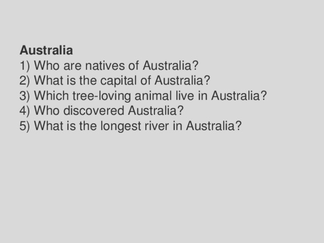 Australia 1) Who are natives of Australia? 2) What is the capital of Australia? 3) Which tree-loving animal live in Australia? 4) Who discovered Australia? 5) What is the longest river in Australia? 