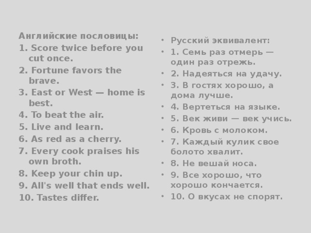 Английские пословицы: 1. Score twice before you cut once. 2. Fortune favors the brave. 3. East or West — home is best. 4. To beat the air. 5. Live and learn. 6. As red as a cherry. 7. Every cook praises his own broth. 8. Keep your chin up. 9. All's well that ends well. 10. Tastes differ. Русский эквивалент: 1. Семь раз отмерь — один раз отрежь. 2. Надеяться на удачу. 3. В гостях хорошо, а дома лучше. 4. Вертеться на языке. 5. Век живи — век учись. 6. Кровь с молоком. 7. Каждый кулик свое болото хвалит. 8. Не вешай носа. 9. Все хорошо, что хорошо кончается. 10. О вкусах не спорят. 