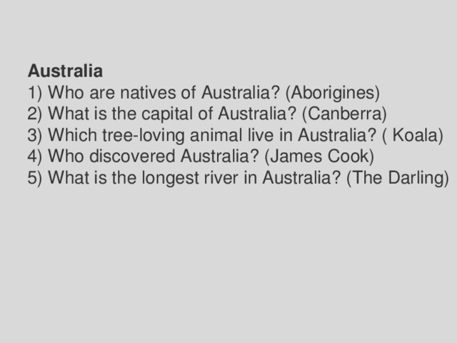 Australia 1) Who are natives of Australia? (Aborigines) 2) What is the capital of Australia? (Canberra) 3) Which tree-loving animal live in Australia? ( Koala) 4) Who discovered Australia? (James Cook) 5) What is the longest river in Australia? (The Darling) 