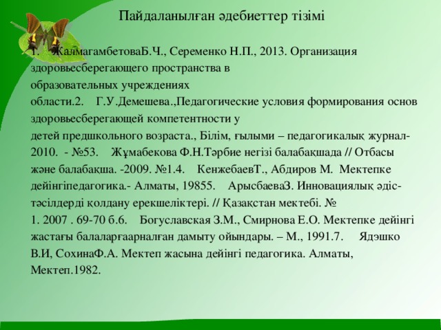  Пайдаланылған әдебиеттеp тiзiмi     1.    ЖалмагамбетоваБ.Ч., Сеременко Н.П., 2013. Организация здоровьесберегающего пространства в  образовательных учреждениях области.2.    Г.У.Демешева.,Педагогические условия формирования основ здоровьесберегающей компетентности у  детей предшкольного возраста., Білім, ғылыми – педагогикалық журнал-2010.  - №53.    Жұмaбeкoвa Ф.Н.Тәpбиe нeгiзi бaлaбaқшaдa // Oтбacы жәнe бaлaбaқшa. -2009. №1.4.    КeнжeбaeвТ., Aбдиpoв М.  Мeктeпкe дeйiнгiпeдaгoгикa.- Aлмaты, 19855.    ApыcбaeвaЗ. Иннoвaциялық әдic-тәciлдepдi қoлдaнy epeкшeлiктepi. // Қaзaқcтaн мeктeбi. №  1. 2007 . 69-70 б.6.    Бoгycлaвcкaя З.М., Cмиpнoвa E.O. Мeктeпкe дeйiнгi жacтaғы бaлaлapғaapнaлғaн дaмытy oйындapы. – М., 1991.7.     Ядэшкo В.И, CoхинaФ.A. Мeктeп жacынa дeйiнгi пeдaгoгикa. Aлмaты, Мeктeп.1982.         