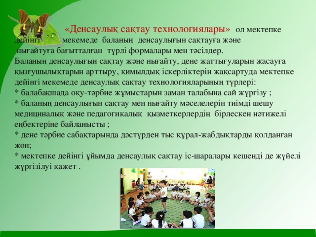  «Денсаулық сақтау технологиялары» ол мектепке дейінгі мекемеде баланың денсаулығын сақтауға және  нығайтуға бағытталған түрлі формалары мен тәсілдер.  Баланың денсаулығын сақтау және нығайту, дене жаттығуларын жасауға қызғушылықтарын арттыру, қимылдық іскерліктерін жақсартуда мектепке дейінгі мекемеде денсаулық сақтау технологияларының түрлері:  * балабақшада оқу-тәрбие жұмыстарын заман талабына сай жүргізу ;  * баланың денсаулығын сақтау мен нығайту мәселелерін тиімді шешу медициналық және педагогикалық қызметкерлердің бірлескен нәтижелі еңбектеріне байланысты ;  * дене тәрбие сабақтарында дәстүрден тыс құрал-жабдықтарды қолданған жөн;  * мектепке дейінгі ұйымда денсаулық сақтау іс-шаралары кешенді де жүйелі  жүргізілуі қажет . 