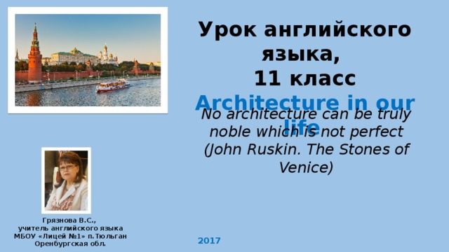 Урок английского языка, 11 класс Architecture in our life  No architecture can be truly noble which is not perfect (John Ruskin. The Stones of Venice) Грязнова В.С., учитель английского языка МБОУ «Лицей №1» п.Тюльган Оренбургская обл. 2017