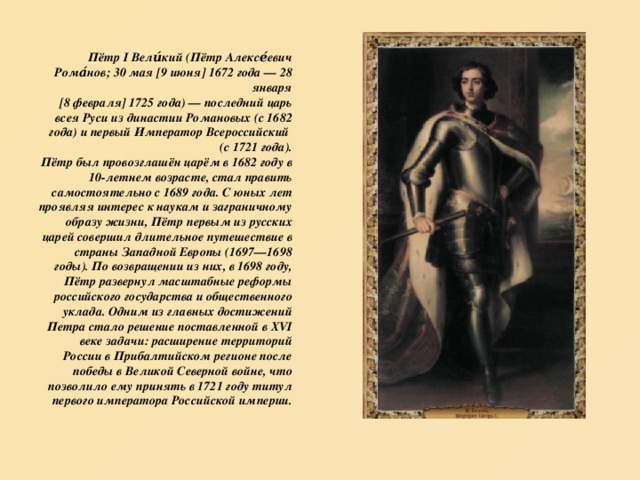 Пётр I Вели́кий (Пётр Алексе́евич Рома́нов; 30 мая [9 июня] 1672 года — 28 января  [8 февраля] 1725 года) — последний царь всея Руси из династии Романовых (с 1682 года) и первый Император Всероссийский  (с 1721 года).  Пётр был провозглашён царём в 1682 году в 10-летнем возрасте, стал править самостоятельно с 1689 года. С юных лет проявляя интерес к наукам и заграничному образу жизни, Пётр первым из русских царей совершил длительное путешествие в страны Западной Европы (1697—1698 годы). По возвращении из них, в 1698 году, Пётр развернул масштабные реформы российского государства и общественного уклада. Одним из главных достижений Петра стало решение поставленной в XVI веке задачи: расширение территорий России в Прибалтийском регионе после победы в Великой Северной войне, что позволило ему принять в 1721 году титул первого императора Российской империи. 