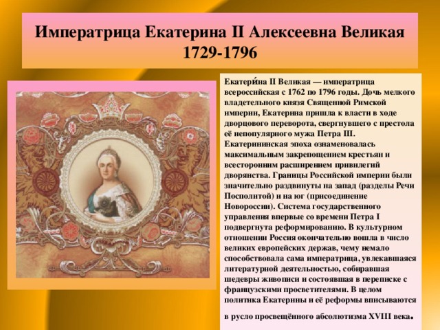 Императрица Екатерина II Алексеевна Великая  1729-1796 Екатери́на II Великая — императрица всероссийская с 1762 по 1796 годы. Дочь мелкого владетельного князя Священной Римской империи, Екатерина пришла к власти в ходе дворцового переворота, свергнувшего с престола её непопулярного мужа Петра III. Екатерининская эпоха ознаменовалась максимальным закрепощением крестьян и всесторонним расширением привилегий дворянства. Границы Российской империи были значительно раздвинуты на запад (разделы Речи Посполитой) и на юг (присоединение Новороссии). Система государственного управления впервые со времени Петра I подвергнута реформированию. В культурном отношении Россия окончательно вошла в число великих европейских держав, чему немало способствовала сама императрица, увлекавшаяся литературной деятельностью, собиравшая шедевры живописи и состоявшая в переписке с французскими просветителями. В целом политика Екатерины и её реформы вписываются в русло просвещённого абсолютизма XVIII века . 