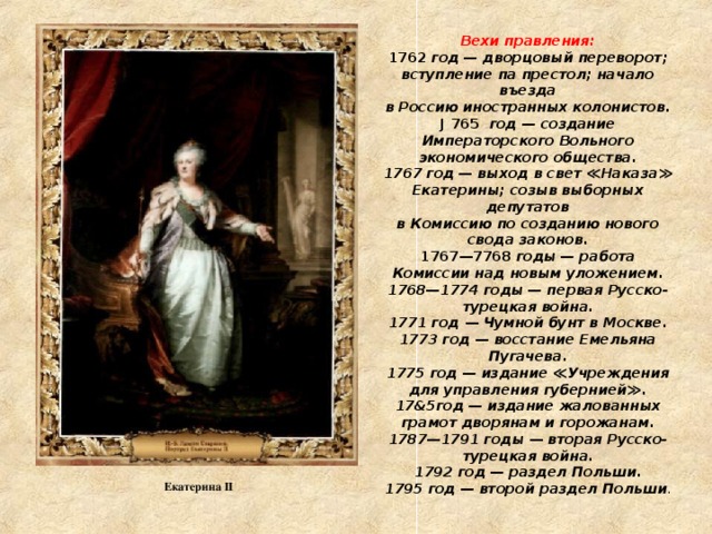 Вехи правления:  1762 год — дворцовый переворот; вступление па престол; начало въезда  в Россию иностранных колонистов.  J 765 год — создание Императорского Вольного экономического общества.  1767 год — выход в свет ≪Наказа≫ Екатерины; созыв выборных депутатов  в Комиссию по созданию нового свода законов.  1767—7768 годы — работа Комиссии над новым уложением.  1768—1774 годы — первая Русско-турецкая война.  1771 год — Чумной бунт в Москве.  1773 год — восстание Емельяна Пугачева.  1775 год — издание ≪Учреждения для управления губернией≫.  17&5год — издание жалованных грамот дворянам и горожанам.  1787—1791 годы — вторая Русско-турецкая война.  1792 год — раздел Польши.  1795 год — второй раздел Польши . Екатерина II 