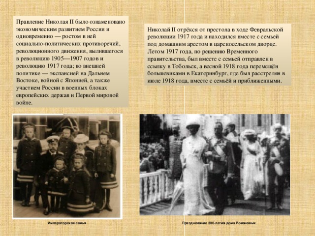 Правление Николая II было ознаменовано экономическим развитием России и одновременно — ростом в ней социально-политических противоречий, революционного движения, вылившегося в революцию 1905—1907 годов и революцию 1917 года; во внешней политике — экспансией на Дальнем Востоке, войной с Японией, а также участием России в военных блоках европейских держав и Первой мировой войне. Николай II отрёкся от престола в ходе Февральской революции 1917 года и находился вместе с семьей под домашним арестом в царскосельском дворце. Летом 1917 года, по решению Временного правительства, был вместе с семьей отправлен в ссылку в Тобольск, а весной 1918 года перемещён большевиками в Екатеринбург, где был расстрелян в июле 1918 года, вместе с семьёй и приближенными. Празднование 300-летия дома Романовых Императорская семья 