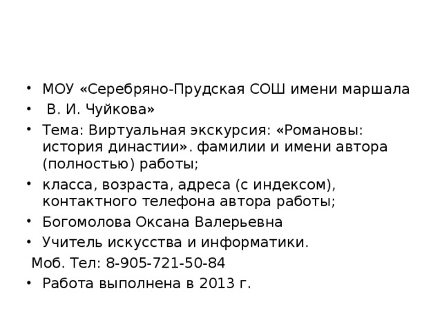 МОУ «Серебряно-Прудская СОШ имени маршала  В. И. Чуйкова» Тема: Виртуальная экскурсия: «Романовы: история династии». фамилии и имени автора (полностью) работы; класса, возраста, адреса (с индексом), контактного телефона автора работы; Богомолова Оксана Валерьевна Учитель искусства и информатики.  Моб. Тел: 8-905-721-50-84 Работа выполнена в 2013 г.  