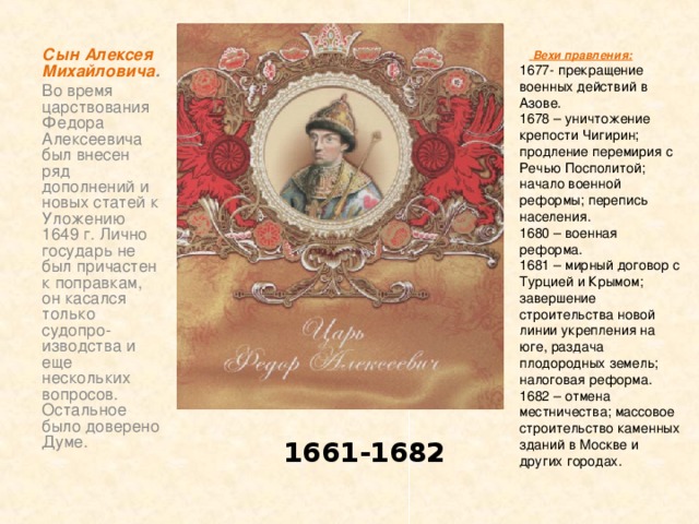 Сын Алексея Михайловича . Во время царствования Федора Алексеевича был внесен ряд дополнений и новых статей к Уложению 1649 г. Лично государь не был причастен к поправкам, он касался только судопро-изводства и еще нескольких вопросов. Остальное было доверено Думе.   Вехи правления: 1677- прекращение военных действий в Азове. 1678 – уничтожение крепости Чигирин; продление перемирия с Речью Посполитой; начало военной реформы; перепись населения. 1680 – военная реформа. 1681 – мирный договор с Турцией и Крымом; завершение строительства новой линии укрепления на юге, раздача плодородных земель; налоговая реформа. 1682 – отмена местничества; массовое строительство каменных зданий в Москве и других городах. 1661-1682 