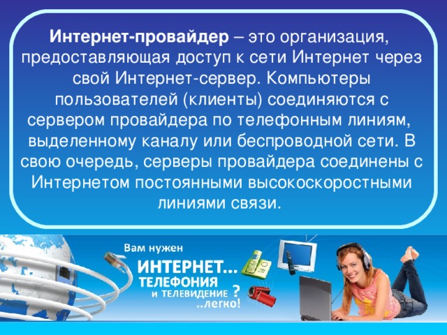 Интернет-провайдер  – это организация,  предоставляющая доступ к сети Интернет через свой Интернет-сервер. Компьютеры пользователей (клиенты) соединяются с сервером провайдера по телефонным линиям,  выделенному каналу или беспроводной сети. В свою очередь, серверы провайдера соединены с Интернетом постоянными высокоскоростными линиями связи.