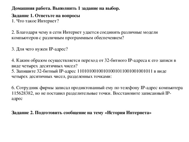 Домашняя работа. Выполнить 1 задание на выбор. Задание 1. Ответьте на вопросы 1. Что такое Интернет?    2. Благодаря чему в сети Интернет удается соединять различные модели компьютеров с различным программным обеспечением?    3. Для чего нужен IP-адрес?    4. Каким образом осуществляется переход от 32-битного IP-адреса к его записи в виде четырех десятичных чисел?  5. Запишите 32-битный IP-адрес 11010100100101001011001001001011 в виде четырех десятичных чисел, разделенных точками:    6. Сотрудник фирмы записал продиктованный ему по телефону IP-адрес компьютера 115628382, но не поставил разделительные точки. Восстановите записанный IP-адрес    Задание 2. Подготовить сообщение на тему «История Интернета»