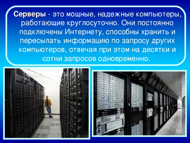 Серверы - это мощные, надежные компьютеры, работающие круглосуточно. Они постоянно подключены Интернету, способны хранить и пересылать информацию по запросу других компьютеров, отвечая при этом на десятки и сотни запросов одновременно.