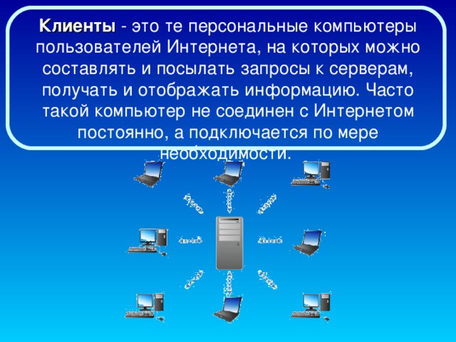 Клиенты - это те персональные компьютеры пользователей Интернета, на которых можно составлять и посылать запросы к серверам, получать и отображать информацию. Часто такой компьютер не соединен с Интернетом постоянно, а подключается по мере необходимости.