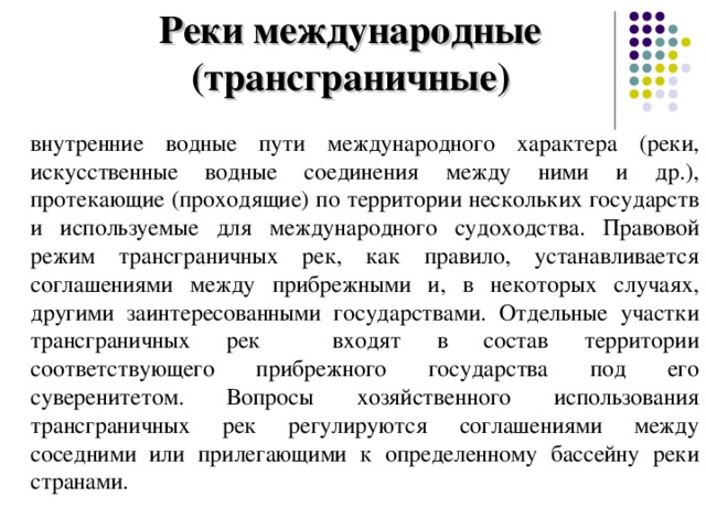 Реки международные (трансграничные) внутренние водные пути международного характера (реки, искусственные водные соединения между ними и др.), протекающие (проходящие) по территории нескольких государств и используемые для международного судоходства. Правовой режим трансграничных рек, как правило, устанавливается соглашениями между прибрежными и, в некоторых случаях, другими заинтересованными государствами. Отдельные участки трансграничных рек входят в состав территории соответствующего прибрежного государства под его суверенитетом. Вопросы хозяйственного использования трансграничных рек регулируются соглашениями между соседними или прилегающими к определенному бассейну реки странами. 