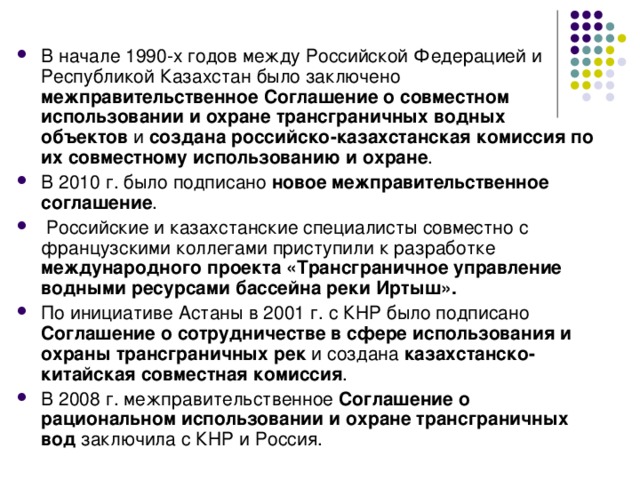 В начале 1990-х годов между Российской Федерацией и Республикой Казахстан было заключено межправительственное Соглашение о совместном использовании и охране трансграничных водных объектов и создана российско-казахстанская комиссия по их совместному использованию и охране . В 2010 г. было подписано новое межправительственное соглашение .  Российские и казахстанские специалисты совместно с французскими коллегами приступили к разработке международного проекта «Трансграничное управление водными ресурсами бассейна реки Иртыш».  По инициативе Астаны в 2001 г. с КНР было подписано Соглашение о сотрудничестве в сфере использования и охраны трансграничных рек и создана казахстанско-китайская совместная комиссия . В 2008 г. межправительственное Соглашение о рациональном использовании и охране трансграничных вод заключила с КНР и Россия. 