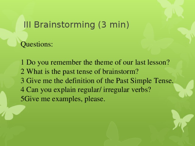 III Brainstorming (3 min) Questions: 1 Do you remember the theme of our last lesson? 2 What is the past tense of brainstorm? 3 Give me the definition of the Past Simple Tense. 4 Can you explain regular/ irregular verbs? 5Give me examples, please. 