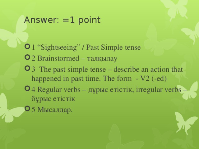 Answer: =1 point   1 “Sightseeing” / Past Simple tense 2 Brainstormed – талқылау 3 The past simple tense – describe an action that happened in past time. The form - V2 (-ed) 4 Regular verbs – дұрыс етістік, irregular verbs – бұрыс етістік 5 Мысалдар. 